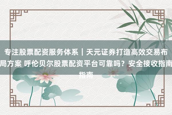专注股票配资服务体系｜天元证券打造高效交易布局方案 呼伦贝尔股票配资平台可靠吗？安全接收指南