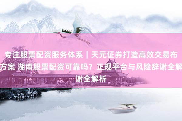 专注股票配资服务体系｜天元证券打造高效交易布局方案 湖南股票配资可靠吗？正规平台与风险辞谢全解析