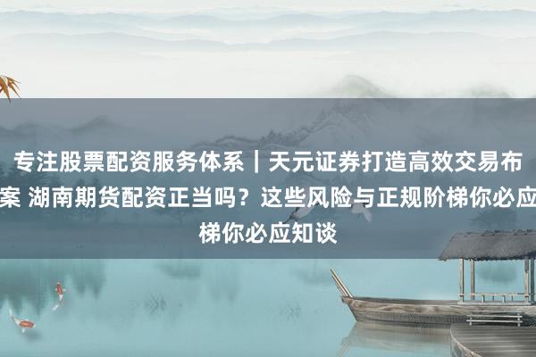 专注股票配资服务体系｜天元证券打造高效交易布局方案 湖南期货配资正当吗？这些风险与正规阶梯你必应知谈