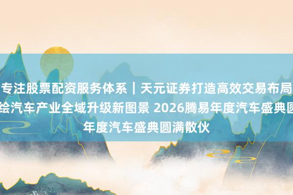 专注股票配资服务体系｜天元证券打造高效交易布局方案 共绘汽车产业全域升级新图景 2026腾易年度汽车盛典圆满散伙
