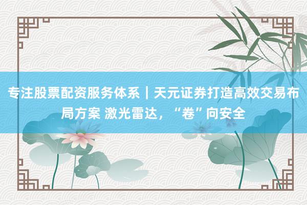 专注股票配资服务体系｜天元证券打造高效交易布局方案 激光雷达，“卷”向安全