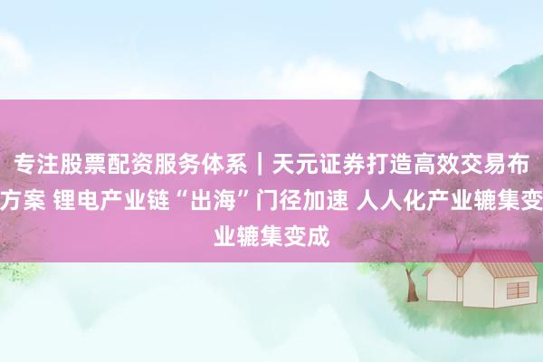 专注股票配资服务体系｜天元证券打造高效交易布局方案 锂电产业链“出海”门径加速 人人化产业辘集变成