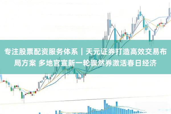 专注股票配资服务体系｜天元证券打造高效交易布局方案 多地官宣新一轮骤然券激活春日经济