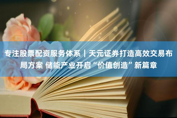 专注股票配资服务体系｜天元证券打造高效交易布局方案 储能产业开启“价值创造”新篇章