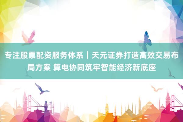 专注股票配资服务体系｜天元证券打造高效交易布局方案 算电协同筑牢智能经济新底座