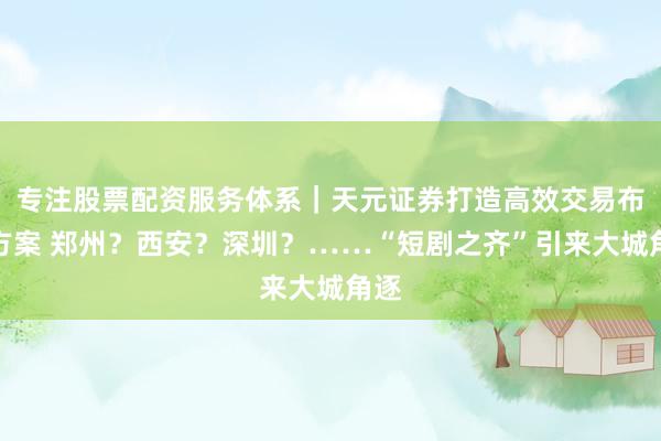 专注股票配资服务体系｜天元证券打造高效交易布局方案 郑州？西安？深圳？……“短剧之齐”引来大城角逐