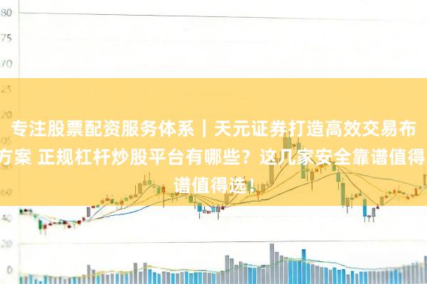 专注股票配资服务体系｜天元证券打造高效交易布局方案 正规杠杆炒股平台有哪些？这几家安全靠谱值得选！