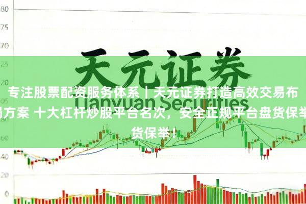 专注股票配资服务体系｜天元证券打造高效交易布局方案 十大杠杆炒股平台名次，安全正规平台盘货保举！