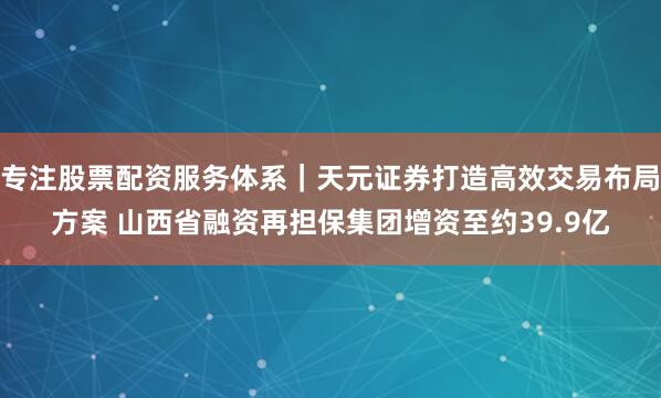 专注股票配资服务体系｜天元证券打造高效交易布局方案 山西省融资再担保集团增资至约39.9亿