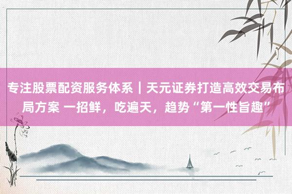 专注股票配资服务体系｜天元证券打造高效交易布局方案 一招鲜，吃遍天，趋势“第一性旨趣”
