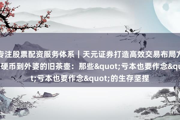 专注股票配资服务体系｜天元证券打造高效交易布局方案 从1好意思分硬币到外婆的旧茶壶：那些"亏本也要作念"的生存坚捏