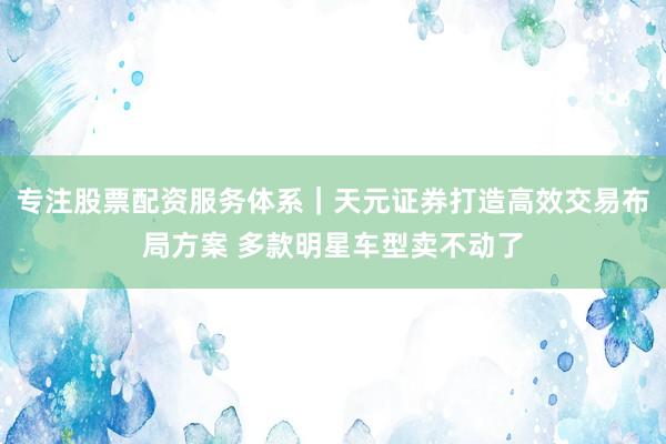 专注股票配资服务体系｜天元证券打造高效交易布局方案 多款明星车型卖不动了