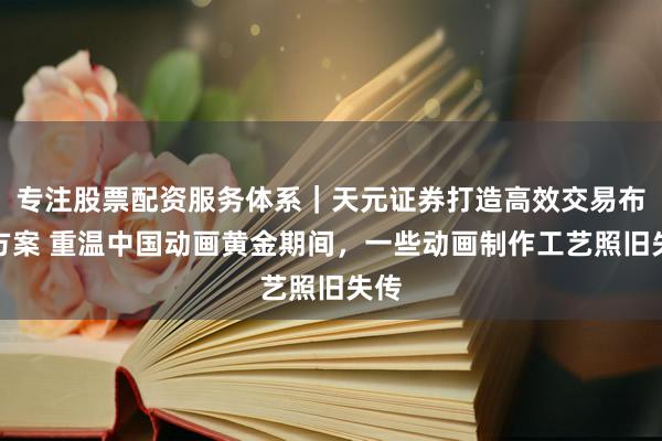 专注股票配资服务体系｜天元证券打造高效交易布局方案 重温中国动画黄金期间，一些动画制作工艺照旧失传