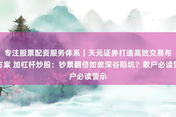 专注股票配资服务体系｜天元证券打造高效交易布局方案 加杠杆炒股：钞票翻倍如故深谷陷坑？散户必读警示