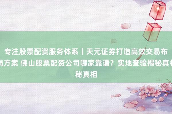 专注股票配资服务体系｜天元证券打造高效交易布局方案 佛山股票配资公司哪家靠谱？实地查验揭秘真相