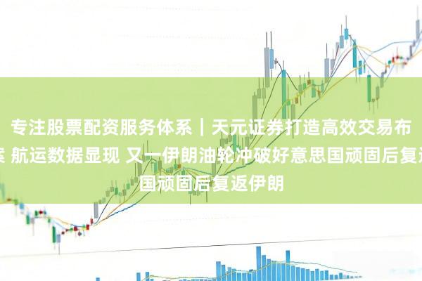 专注股票配资服务体系｜天元证券打造高效交易布局方案 航运数据显现 又一伊朗油轮冲破好意思国顽固后复返伊朗