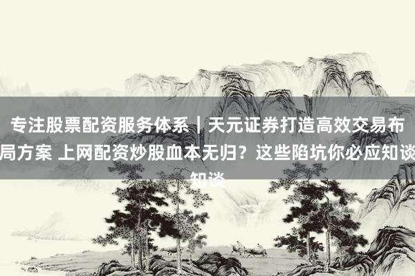 专注股票配资服务体系｜天元证券打造高效交易布局方案 上网配资炒股血本无归？这些陷坑你必应知谈