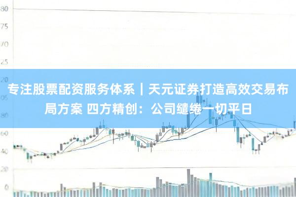 专注股票配资服务体系｜天元证券打造高效交易布局方案 四方精创：公司缱绻一切平日