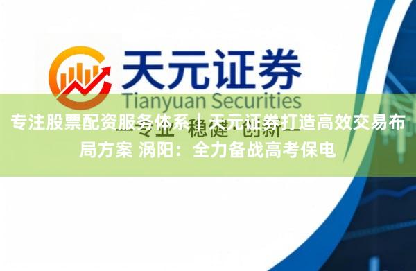 专注股票配资服务体系｜天元证券打造高效交易布局方案 涡阳：全力备战高考保电