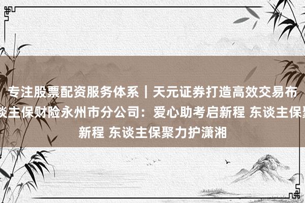 专注股票配资服务体系｜天元证券打造高效交易布局方案 东谈主保财险永州市分公司：爱心助考启新程 东谈主保聚力护潇湘
