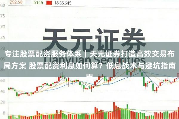 专注股票配资服务体系｜天元证券打造高效交易布局方案 股票配资利息如何算？低息战术与避坑指南