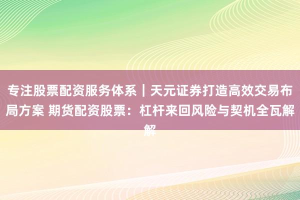 专注股票配资服务体系｜天元证券打造高效交易布局方案 期货配资股票：杠杆来回风险与契机全瓦解