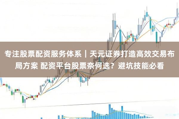 专注股票配资服务体系｜天元证券打造高效交易布局方案 配资平台股票奈何选？避坑技能必看