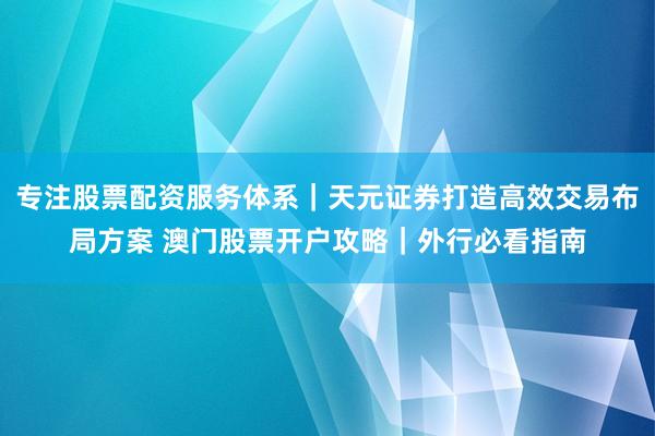 专注股票配资服务体系｜天元证券打造高效交易布局方案 澳门股票开户攻略｜外行必看指南